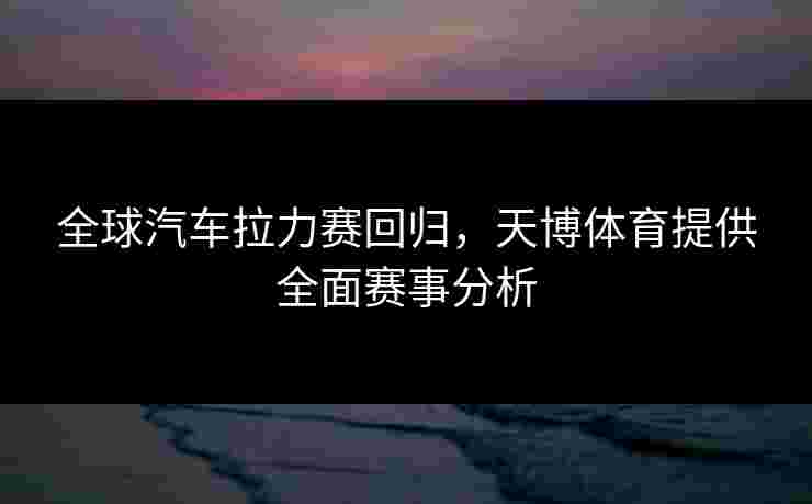 全球汽车拉力赛回归，天博体育提供全面赛事分析