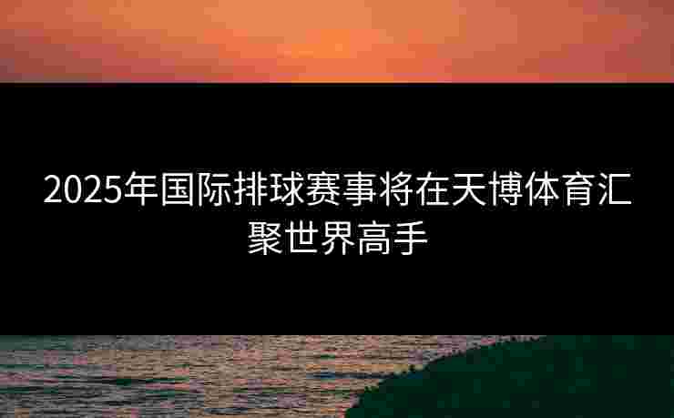 2025年国际排球赛事将在天博体育汇聚世界高手