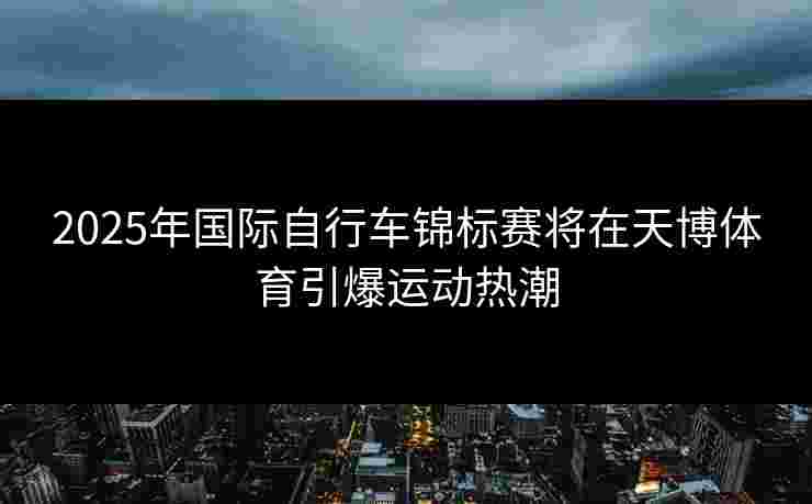 2025年国际自行车锦标赛将在天博体育引爆运动热潮