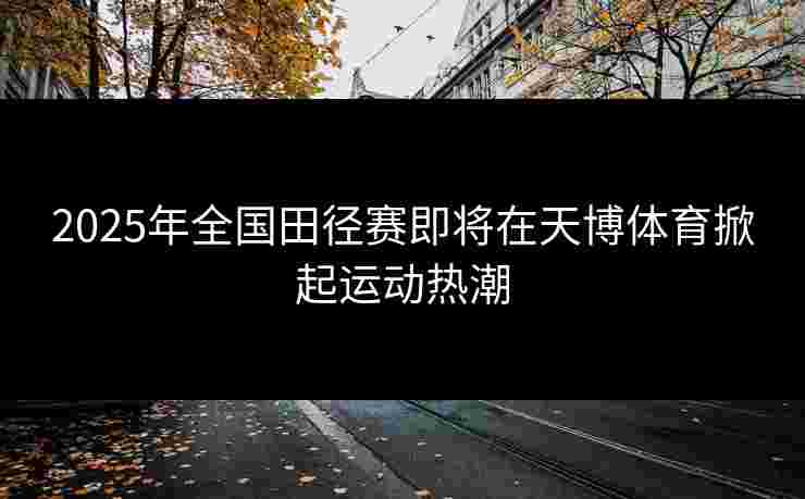 2025年全国田径赛即将在天博体育掀起运动热潮 2025年全国田径赛即将在天博体育掀起运动热潮