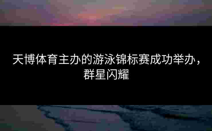 天博体育主办的游泳锦标赛成功举办，群星闪耀