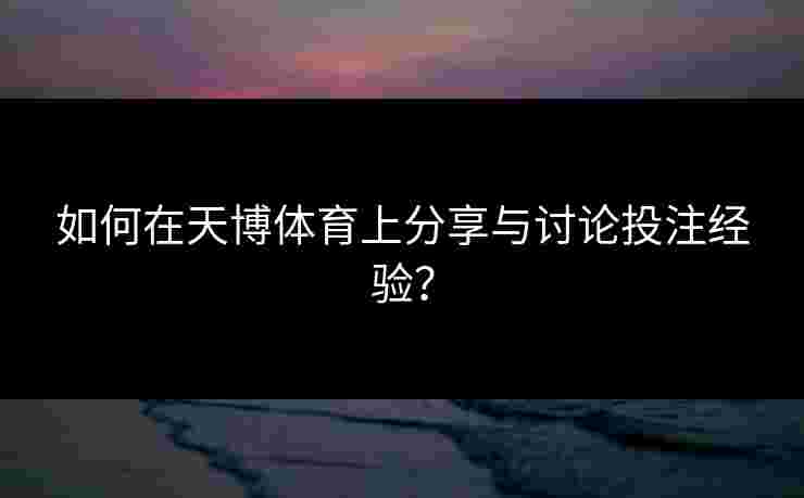 如何在天博体育上分享与讨论投注经验？