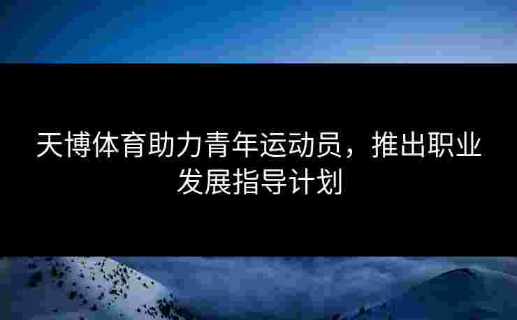 天博体育助力青年运动员，推出职业发展指导计划