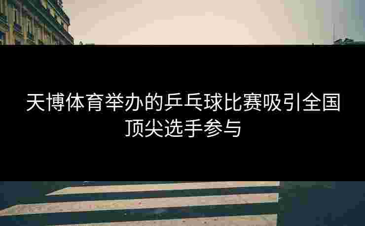 天博体育举办的乒乓球比赛吸引全国顶尖选手参与
