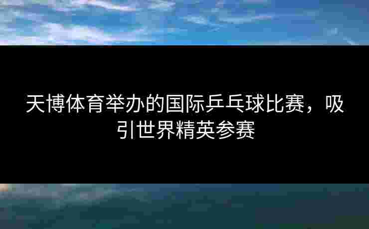 天博体育举办的国际乒乓球比赛，吸引世界精英参赛