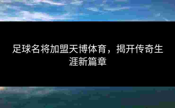 足球名将加盟天博体育，揭开传奇生涯新篇章
