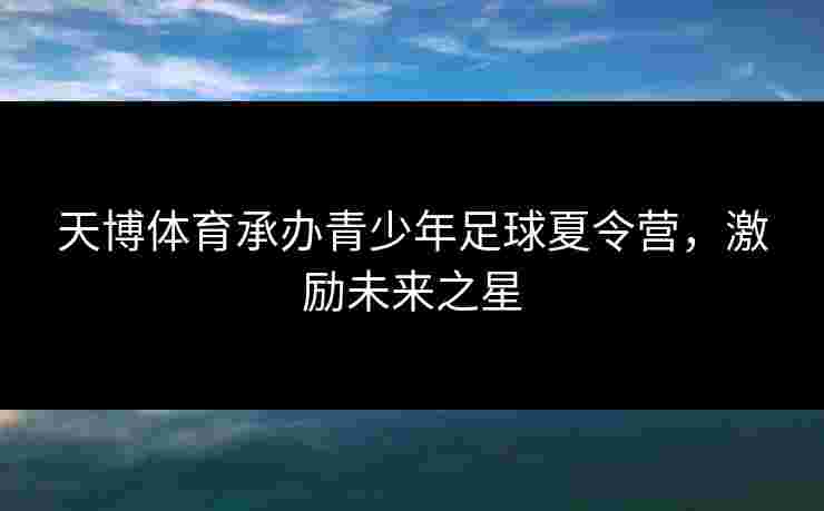 天博体育承办青少年足球夏令营，激励未来之星
