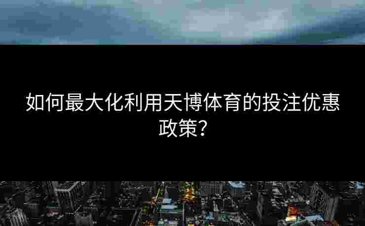 如何最大化利用天博体育的投注优惠政策？